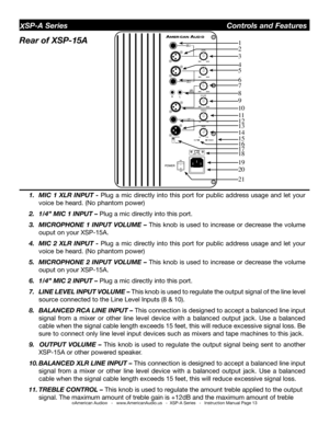 Page 13
©American Audio®   -   www.AmericanAudio.us   -  XSP-A Series   -   Instruction Manual Page 13
XSP-A Series                                        Controls and Features
Rear of XSP-15A   
1.  MIC  1  XlR  InPUt  - Plug  a  mic  directly  into  this  port  for  public  address  usage  and  let  your 
voice be heard. (No phantom power)
2. 1/4” MIC 1 InPUt – Plug a mic directly into this port. 
3.  MICRoPHone  1  InPUt  VolUMe  –  This  knob  is  used  to  increase  or  decrease  the  volume 
ouput on your...