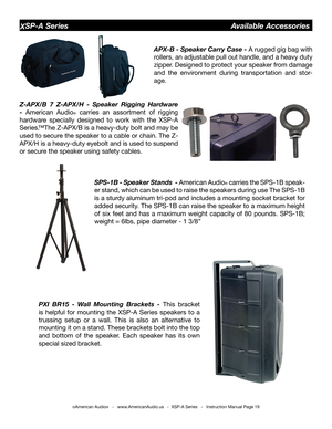 Page 19
©American Audio®   -   www.AmericanAudio.us   -  XSP-A Series   -   Instruction Manual Page 19
XSP-A Series                                         Available Accessories
APX-b - Speaker Carry Case - A rugged gig bag with 
rollers, an adjustable pull out handle, and a heavy duty 
zipper. Designed to protect your speaker from damage 
and  the  environment  during  transportation  and  stor-
age.
Z-APX/b  7  Z-APX/H  -  Speaker  Rigging  Hardware 
- American  Audio®  carries  an  assortment  of  rigging...