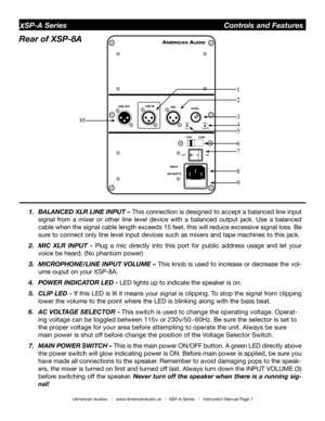 Page 7
©American Audio®   -   www.AmericanAudio.us   -  XSP-A Series   -   Instruction Manual Page 7
XSP-A Series                                        Controls and Features
1.  bAlAnCed XlR lIne InPUt – This connection is designed to accept a balanced line input 
signal  from  a  mixer  or  other  line  level  device  with  a  balanced  output  jack.  Use  a  balanced 
cable when the signal cable length exceeds 15 feet, this will reduce excessive signal loss.  be 
sure to connect only line level input...