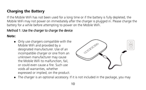 Page 11 
10 
Charging the Battery 
If the Mobile WiFi has not been used for a long time or if the battery is fully depleted, the 
Mobile WiFi may not power on immediately after the charger is plugged in. Please charge the 
battery for a while before attempting to power on the Mobile WiFi. 
Method 1: Use the charger to charge the device 
Note: 
 Only use chargers compatible with the 
Mobile WiFi and provided by a 
designated manufacturer. Use of an 
incompatible charger or one from an 
unknown manufacturer may...