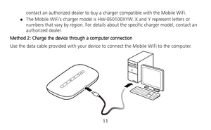 Page 12 
11  contact an authorized dealer to buy a charger compatible with the Mobile WiFi. 
 The Mobile WiFi’s charger model is HW-050100XYW. X and Y represent letters or 
numbers that vary by region. For details about the specific charger model, contact an 
authorized dealer. 
Method 2: Charge the device through a computer connection 
Use the data cable provided with your device to connect the Mobile WiFi to the computer. 
  