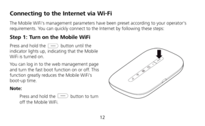 Page 13 
12 
Connecting to the Internet via Wi-Fi 
The Mobile WiFis management parameters have been preset according to your operators 
requirements. You can quickly connect to the Internet by following these steps: 
Step 1: Turn on the Mobile WiFi 
Press and hold the  button until the 
indicator lights up, indicating that the Mobile 
WiFi is turned on. 
You can log in to the web management page 
and turn the fast boot function on or off. This 
function greatly reduces the Mobile WiFis 
boot-up time. 
Note:...