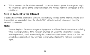 Page 15 
14  4.  Wait a moment for the wireless network connection icon to appear in the system tray in 
the lower right corner of the computer screen. The wireless network connection is then 
established. 
Step 3: Connect to the Internet 
If data is transmitted, the Mobile WiFi will automatically connect to the Internet. If data is not 
transmitted for a period of time, the Mobile WiFi will automatically disconnect from the 
network connection. 
Note: 
 You can log in to the web management page and enable or...