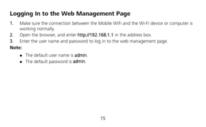 Page 16 
15 
Logging In to the Web Management Page 
1.  Make sure the connection between the Mobile WiFi and the Wi-Fi device or computer is 
working normally. 
2.  Open the browser, and enter http://192.168.1.1 in the address box. 
3.  Enter the user name and password to log in to the web management page. 
Note: 
 The default user name is admin.  The default password is admin. 
 
 
 
 
  