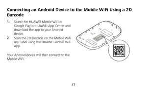 Page 18 
17 
Connecting an Android Device to the Mobile WiFi Using a 2D 
Barcode 
1.  Search for HUAWEI Mobile WiFi in 
Google Play or HUAWEI App Center and 
download the app to your Android 
device. 
2.  Scan the 2D Barcode on the Mobile WiFi 
rear label using the HUAWEI Mobile WiFi 
App. 
 
Your Android device will then connect to the 
Mobile WiFi. 