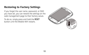 Page 19 
18 
Restoring to Factory Settings 
If you forget the user name, password, or SSID 
you have set, you can restore the settings on the 
web management page to their factory values.   
To do so, simply press and hold the RESET 
button until the Mobile WiFi restarts. 
 
RESET
RESET 