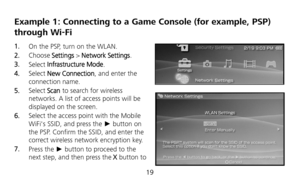 Page 20 
19 
Example 1: Connecting to a Game Console (for example, PSP) 
through Wi-Fi 
1.  On the PSP, turn on the WLAN. 
2.  Choose Settings > Network Settings. 
3.  Select Infrastructure Mode. 
4.  Select New Connection, and enter the 
connection name. 
5.  Select Scan to search for wireless 
networks. A list of access points will be 
displayed on the screen. 
6.  Select the access point with the Mobile 
WiFis SSID, and press the ► button on 
the PSP. Confirm the SSID, and enter the 
correct wireless network...