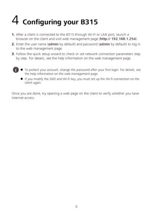 Page 119 
4 Configuring your B315 
1 .  After a client is connected to the B315 through Wi -Fi or LAN port, launch a 
browser on the client and visit web management page ( http:// 192.168.1.254 ). 
2 .  Enter the user name ( admin by default) and password ( admin by default) to log in 
to the web management page.  
3 .  Follow the quick setup wizard to check or set network connection parameters step 
by step. For details, see the help information on the web management page.  
 
 
Once you are done, try opening...