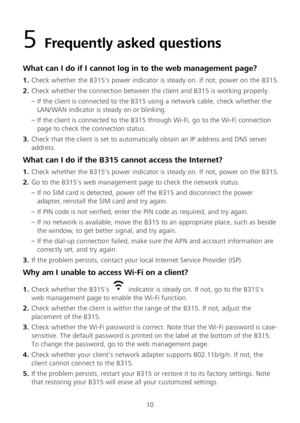 Page 1210 
5 Frequently asked questions  
What can I do if I cannot log in to the web management page?  
1.  Check whether the B315's power indicator is steady on. If not, power on the B315.  
2 .  Check whether the connection between the client and B315 is working properly.  
– If the client is connected to the B315 using a network cable, check whether the 
LAN/WAN indicator is steady on or blinking.  
– If the client is connected to the B315 through Wi -Fi, go to the Wi -Fi connection 
page to check the...