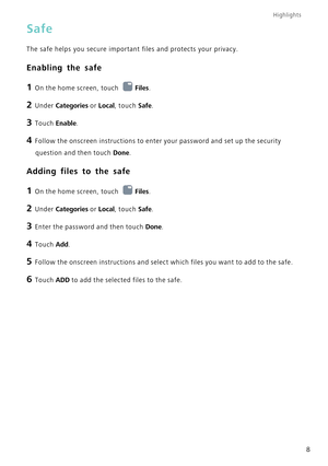 Page 12Highlights
8
Safe
The safe helps you secure important files and protects your privacy.
Enabling the safe
1 On the home screen, touch Files.
2 Under  Categories or Local, touch Safe.
3 Touch  Enable.
4 Follow the onscreen instructions to enter your password and set up the s\
ecurity 
question and then touch  Done.
Adding files to the safe
1 On the home screen, touch  Files.
2 Under  Categories or Local, touch Safe.
3 Enter the password and then touch  Done.
4 Touch Add.
5 Follow the onscreen instructions...