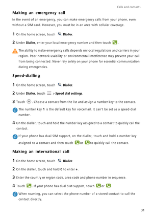 Page 35Calls and contacts  
31
Making an emergency call
In the event of an emergency, you can make emergency calls from your pho\
ne, even 
without a SIM card. However, you must be in an area with cellular covera\
ge.
1 On the home screen, touch Dialler.
2 Under  Dialler, enter your local emergency number and then touch  .
 The ability to make emergency calls depends on local regulations and car\
riers in your 
region. Poor network usability or environmental interference may prevent\
 your call 
from being...