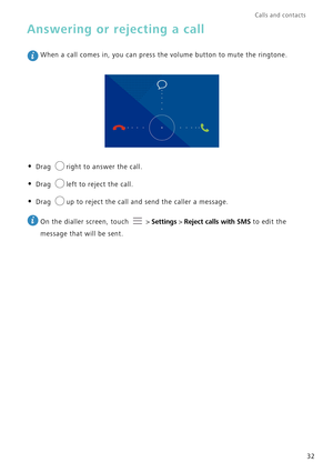 Page 36Calls and contacts  
32
Answering or rejecting a call
 When a call comes in, you can press the volume button to mute the ringto\
ne.
• Drag right to answer the call.
• Drag left to reject the call.
• Drag up to reject the call and send the caller a message.
 
On the dialler screen, touch   >  Settings > Reject calls with SMS to edit the 
message that will be sent. 
