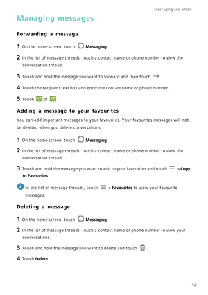 Page 46Messaging and email  
42
Managing messages
Forwarding a message
1 On the home screen, touch Messaging.
2 In the list of message threads, touch a contact name or phone number to \
view the 
conversation thread.
3 Touch and hold the message you want to forward and then touch  .
4 Touch the recipient text box and enter the contact name or phone number.\
5 Touch or .12
Adding a message to your favourites
You can add important messages to your favourites. Your favourites messa\
ges will not 
be deleted when...