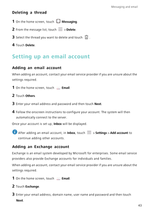 Page 47Messaging and email  
43
Deleting a thread
1 On the home screen, touch Messaging.
2 From the message list, touch   > Delete.
3 Select the thread you want to delete and touch  .
4 Touch Delete.
Setting up an email account
Adding an email account
When adding an account, contact your email service provider if you are u\
nsure about the 
settings required.
1 On the home screen, touch  Email.
2 Touch  Others.
3 Enter your email address and password and then touch  Next.
4 Follow the onscreen instructions to...