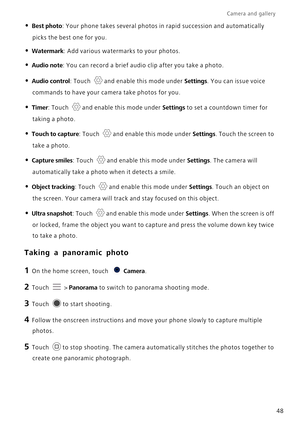 Page 52Camera and gallery  
48
• Best photo: Your phone takes several photos in rapid succession and automatically \
picks the best one for you.
• Watermark: Add various watermarks to your photos.
• Audio note: You can record a brief audio clip after you take a photo.
• Audio control: Touch and enable this mode under  Settings. You can issue voice 
commands to have your camera take photos for you.
• Timer: Touch and enable this mode under  Settings to set a countdown timer for 
taking a photo.
• Touch to...