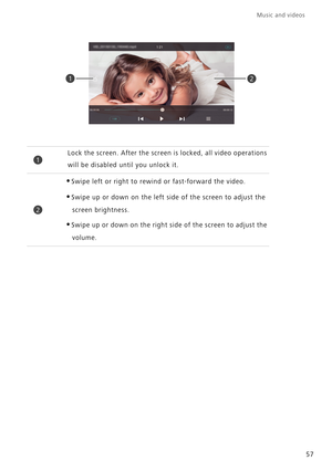 Page 6121
1Lock the screen. After the screen is locked, all video operations 
will be disabled until you unlock it.
2
•Swipe left or right to rewind or fast-forward the video.
•Swipe up or down on the left side of the screen to adjust the screen brightness.
•Swipe up or down on the right side of the screen to adjust the volume.
Music and videos  
57 