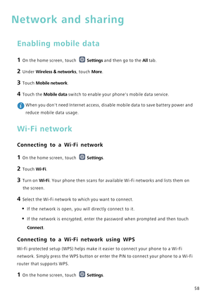 Page 6258
Network and sharing
Enabling mobile data
1 On the home screen, touch Settings and then go to the All tab.
2 Under Wireless  & networks, touch  More.
3 Touch Mobile network.
4 Touch the Mobile data switch to enable your phones mobile data service.
 When you dont need Internet access, disable mobile data to save battery\
 power and 
reduce mobile data usage.
Wi-Fi network
Connecting to a Wi-Fi network
1 On the home screen, touch  Settings.
2 Touch Wi-Fi. 
3 Turn on Wi-Fi. Your phone then scans for...