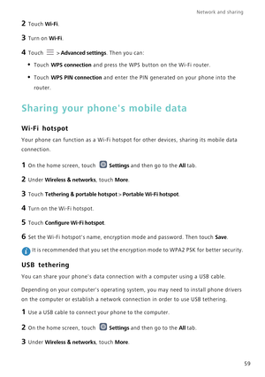 Page 63Network and sharing  
59
2 Touch Wi-Fi. 
3 Turn on Wi-Fi.
4 Touch   > Advanced settings. Then you can:
• Touch WPS connection and press the WPS button on the Wi-Fi router. 
• Touch WPS PIN connection and enter the PIN generated on your phone into the 
router.
Sharing your phones mobile data
Wi-Fi hotspot
Your phone can function as a Wi-Fi hotspot for other devices, sharing it\
s mobile data 
connection.
1 On the home screen, touch  Settings and then go to the All tab.
2 Under Wireless  & networks, touch...