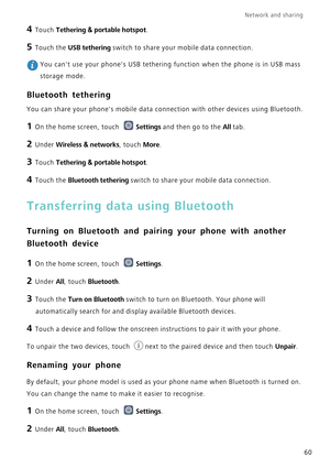 Page 64Network and sharing  
60
4 Touch Tethering  & portable hotspot.
5 Touch the USB tethering switch to share your mobile data connection.
 You cant use your phones USB tethering function when the phone is in U\
SB mass 
storage mode.
Bluetooth tethering
You can share your phones mobile data connection with other devices usi\
ng Bluetooth.
1 On the home screen, touch  Settings and then go to the All tab.
2 Under Wireless  & networks, touch  More.
3 Touch Tethering  & portable hotspot.
4 Touch the Bluetooth...