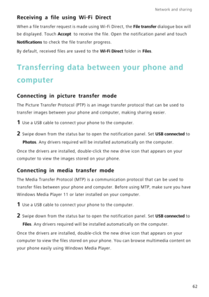 Page 66Network and sharing  
62
Receiving a file using Wi-Fi Direct
When a file transfer request is made using Wi-Fi Direct, the File transfer dialogue box will 
be displayed. Touch Accept  to receive the file. Open the notification panel and touch 
Notifications to check the file transfer progress.
By default, received files are saved to the Wi-Fi Direct folder in Files.
Transferring data between your phone and 
computer
Connecting in picture transfer mode
The Picture Transfer Protocol (PTP) is an image...