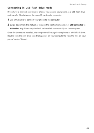 Page 67Network and sharing  
63
Connecting in USB flash drive mode
If you have a microSD card in your phone, you can use your phone as a USB flash drive 
and transfer files between the microSD card and a computer.
1 Use a USB cable to connect your phone to the computer.
2 Swipe down from the status bar to open the notification panel. Set USB connected to 
USB drive. Any drivers required will be installed automatically on the computer.
Once the drivers are installed, the computer will recognise the phone as a...