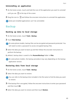 Page 69Apps
65
Uninstalling an application
1 On the home screen, touch and hold the icon of the application you want \
to uninstall until you see 
at the top of the screen.
2 Drag the icon to  and follow the onscreen instructions to uninstall the application.
 Some pre-installed applications cant be uninstalled.
Backup
Backing up data to local storage
1 On the home screen, touch Tools  > Backup.
2 Touch  New backup.
 On some phone models, backup files can be encrypted and password-protect\
ed. You 
will need to...