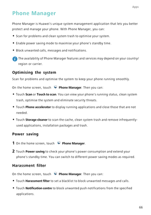 Page 70Apps
66
Phone Manager
Phone Manager is Huaweis unique system management application that lets\
 you better 
protect and manage your phone. With Phone Manager, you can:
• Scan for problems and clean system trash to optimise your system.
• Enable power saving mode to maximise your phones standby time.
• Block unwanted calls, messages and notifications.
 The availability of Phone Manager features and services may depend on yo\
ur country/
region or carrier.
Optimising the system
Scan for problems and...