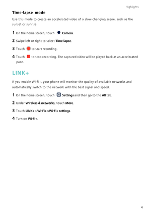 Page 8Highlights
4
Time-lapse mode
Use this mode to create an accelerated video of a slow-changing scene, s\
uch as the 
sunset or sunrise.
1 On the home screen, touch Camera.
2 Swipe left or right to select  Time-lapse.
3 Touch to start recording.
4 Touch to stop recording. The captured video will be played back at an accelera\
ted 
pace.
LINK+
If you enable Wi-Fi+, your phone will monitor the quality of available n\
etworks and 
automatically switch to the network with the best signal and speed.
1 On the...