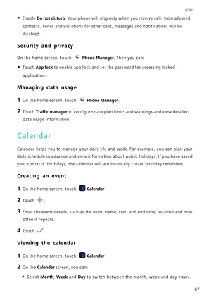 Page 71Apps
67
• Enable Do not disturb. Your phone will ring only when you receive calls from allowed 
contacts. Tones and vibrations for other calls, messages and notificatio\
ns will be 
disabled.
Security and privacy
On the home screen, touch  Phone Manager. Then you can:
• Touch App lock  to enable app lock and set the password for accessing locked 
applications.
Managing data usage
1 On the home screen, touch  Phone Manager.
2 Touch Traffic manager  to configure data plan limits and warnings and view...
