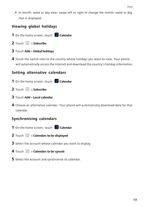 Page 72Apps
68
• In month, week or day view, swipe left or right to change the month, wee\
k or day that is displayed.
Viewing global holidays
1 On the home screen, touch  Calendar.
2 Touch  > Subscribe.
3 Touch  Add > Global holidays.
4 Touch the switch next to the country whose holidays you want to view. Yo\
ur phone 
will automatically access the Internet and download the countrys holida\
y information.
Setting alternative calendars
1 On the home screen, touch  Calendar.
2 Touch  > Subscribe.
3 Touch  Add >...