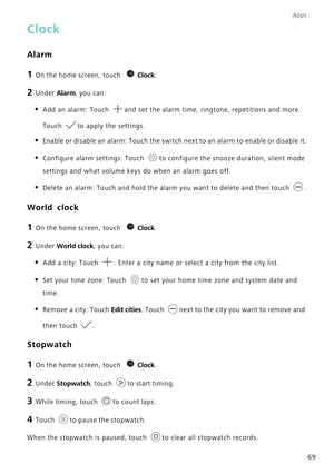 Page 73Apps
69
Clock
Alarm
1 On the home screen, touch Clock.
2 Under  Alarm, you can:
• Add an alarm: Touch  and set the alarm time, ringtone, repetitions and more. 
Touch to apply the settings.
• Enable or disable an alarm: Touch the switch next to an alarm to enable \
or disable it.
• Configure alarm settings: Touch  to configure the snooze duration, silent mode 
settings and what volume keys do when an alarm goes off.
• Delete an alarm: Touch and hold the alarm you want to delete and then to\
uch  .
World...