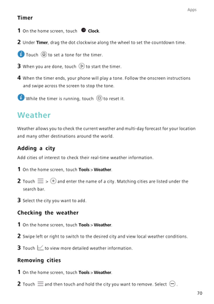 Page 74Apps
70
Timer
1 On the home screen, touch Clock.
2 Under  Timer, drag the dot clockwise along the wheel to set the countdown time.
 
Touch  to set a tone for the timer.
3 When you are done, touch  to start the timer.
4 When the timer ends, your phone will play a tone. Follow the onscreen in\
structions 
and swipe across the screen to stop the tone.
 
While the timer is running, touch  to reset it.
Weather
Weather allows you to check the current weathe r and multi-day forecast for your location 
and many...