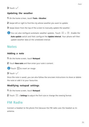Page 75Apps
71
3 Touch .
Updating the weather
1 On the home screen, touch Tools  > Weather .
2 Swipe left or right to find the city whose weather you want to update.
3 Swipe down from the top of the screen to manually update the weather.
 
You can also configure automatic weather updates. Touch   >  . Enable the 
Auto update switch and then configure the  Update interval. Your phone will then 
update weather data at the scheduled interval.
Notes
Adding a note
1 On the home screen, touch Notepad .
2 Touch New...