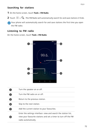 Page 76Apps
72
Searching for stations
1 On the home screen, touch Tools > FM Radio.
2 Touch   > . The FM Radio will automatically search for and save stations it finds.\
 
1
2
4
5
3
6
1Turn the speaker on or off.
2Turn the FM radio on or off.
3Return to the previous station.
4Skip to the next station.
5Add the current station to your favourites.
6
Enter the settings interface: view and search the station list, 
view your favourite stations and set a timer to turn off the FM 
radio automatically.
Your phone...