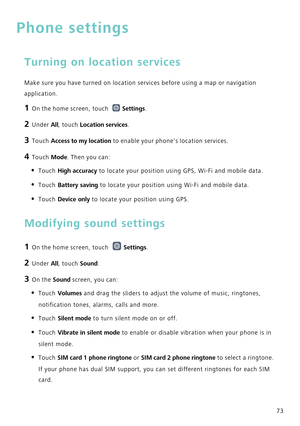 Page 7773
Phone settings
Turning on location services
Make sure you have turned on location services before using a map or nav\
igation 
application.
1 On the home screen, touch Settings.
2 Under All, touch Location services.
3 Touch  Access to my location  to enable your phones location services.
4 Touch Mode. Then you can:
• Touch High accuracy to locate your position using GPS, Wi-Fi and mobile data.
• Touch Battery saving to locate your position using Wi-Fi and mobile data.
• Touch Device only  to locate...