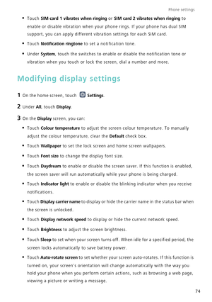 Page 78Phone settings 
74
• Touch SIM card 1 vibrates when ringing or SIM card 2 vibrates when ringing to 
enable or disable vibration when your phone rings. If your phone has dua\
l SIM 
support, you can apply different vibration settings for each SIM card.
• Touch Notification ringtone  to set a notification tone.
• Under System, touch the switches to enable or disable the notification tone or 
vibration when you touch or lock the screen, dial a number and more.
Modifying display settings
1 On the home...