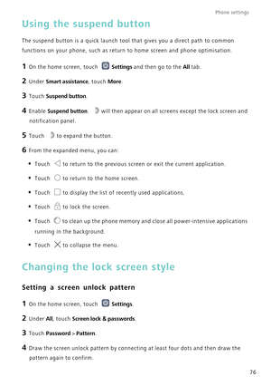 Page 80Phone settings 
76
Using the suspend button
The suspend button is a quick launch tool that gives you a direct path t\
o common 
functions on your phone, such as return to home screen and phone optimis\
ation.
1 On the home screen, touch Settings and then go to the All tab.
2 Under Smart assistance, touch  More.
3 Touch  Suspend button .
4 Enable Suspend button.  will then appear on all screens except the lock screen and 
notification panel.
5 Touch to expand the button.
6 From the expanded menu, you...