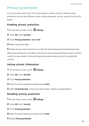 Page 86Phone settings 
82
Privacy protection
You can prevent other users from accessing your private content. Enable \
privacy 
protection and set two different screen unlock passwords, one for yourse\
lf and one for 
guests.
Enabling privacy protection
1 On the home screen, touch Settings.
2 Under All, touch Security.
3 Touch  Privacy protection  > Lets start.
4 Select a password type.
5 Follow the onscreen instructions to enter the owner password and guest p\
assword.
After privacy protection is enabled,...