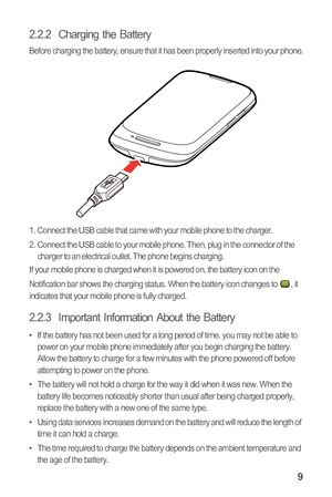 Page 129
2.2.2  Charging the Battery
Before charging the battery, ensure that it has been properly inserted into your phone.
1.  Connect the USB cable that came with your mobile phone to the charger.
2.  Connect the USB cable to your mobile phone. Then, plug in the connector of the 
charger to an electrical outlet. The phone begins charging.
If your mobile phone is charged when it is powered on, the battery icon on the 
Notification bar shows the charging status. When the battery icon changes to  , it...