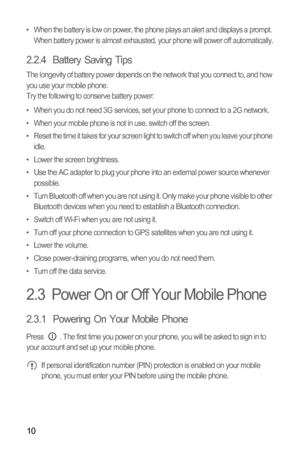 Page 1310
•  When the battery is low on power, the phone plays an alert and displays a prompt. 
When battery power is almost exhausted, your phone will power off automatically.
2.2.4  Battery Saving Tips 
The longevity of battery power depends on the network that you connect to, and how 
you use your mobile phone.
Try the following to conserve battery power:
•  When you do not need 3G services, set your phone to connect to a 2G network.
•  When your mobile phone is not in use, switch off the screen.
•  Reset...