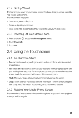 Page 1411
2.3.2  Set Up Wizard
The first time you power on your mobile phone, the phone displays a setup wizard to 
help you set up the phone.
The setup wizard helps you:
•   Learn about your mobile phone
•   Create or sign into your account
•   Make some initial decisions about how you want to use your mobile phone
2.3.3  Powering Off Your Mobile Phone
1.  Press and hold   to open the Phone options menu.
2. Touch Power off.
3. Touch OK.
2.4  Using the Touchscreen
2.4.1  Touchscreen Actions
•  Touch: Use the...