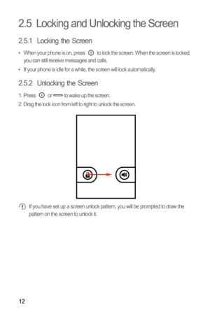 Page 1512
2.5  Locking and Unlocking the Screen
2.5.1  Locking the Screen
•  When your phone is on, press   to lock the screen. When the screen is locked, 
you can still receive messages and calls.
•  If your phone is idle for a while, the screen will lock automatically.
2.5.2  Unlocking the Screen
1.  Press   or   to wake up the screen.
2.  Drag the lock icon from left to right to unlock the screen.
 If you have set up a screen unlock pattern, you will be prompted to draw the 
pattern on the screen to unlock it. 