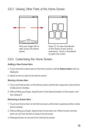 Page 1815
2.6.3  Viewing Other Parts of the Home Screen
2.6.4  Customising the Home Screen
Adding a New Screen Item
1.  Touch and hold a blank area on the Home screen until the Select action menu is 
displayed.
2.  Select an item to add it to the Home screen.
Moving a Screen Item
1.  Touch and hold an item on the Home screen until the item expands in size and the 
mobile phone vibrates.
2.  Without lifting your finger, drag the item to the desired position on the screen, and 
then release it.
Removing a Screen...