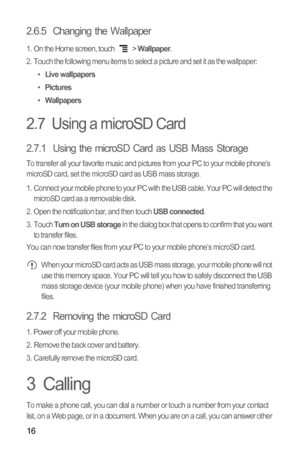 Page 1916
2.6.5  Changing the Wallpaper
1.  On the Home screen, touch  > Wallpaper.
2.  Touch the following menu items to select a picture and set it as the wallpaper:
• 
Live wallpapers• Pictures• Wallpapers
2.7  Using a microSD Card
2.7.1  Using the microSD Card as USB Mass Storage
To transfer all your favorite music and pictures from your PC to your mobile phone’s 
microSD card, set the microSD card as USB mass storage.
1.  Connect your mobile phone to your PC with the USB cable. Your PC will detect the...