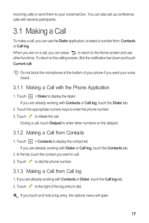 Page 2017
incoming calls or send them to your voicemail box. You can also set up conference 
calls with several participants.
3.1  Making a Call
To make a call, you can use the Dialer application, or select a number from  Contacts 
or Call log.
When you are on a call, you can press   to return to the Home screen and use 
other functions. To return to the calling screen, flick the notification bar down and touch 
Current call. Do not block the microphone at the bottom of your phone if you want your voice...