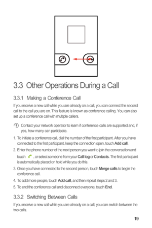 Page 2219
3.3  Other Operations During a Call
3.3.1  Making a Conference Call
If you receive a new call while you are already on a call, you can connect the second 
call to the call you are on. This feature is known as conference calling. You can also 
set up a conference call with multiple callers.
 Contact your network operator to learn if conference calls are supported and, if 
yes, how many can participate.
1.  To initiate a conference call, dial the number of the first participant. After you have...