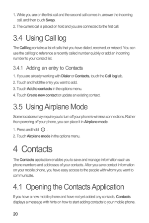 Page 2320
1.  While you are on the first call and the second call comes in, answer the incoming 
call, and then touch Swap.
2.  The current call is placed on hold and you are connected to the first call.
3.4  Using Call log
The Call log contains a list of calls that you have dialed, received, or missed. You can 
use the call log to reference a recently called number quickly or add an incoming 
number to your contact list.
3.4.1  Adding an entry to Contacts
1.  If you are already working with Dialer or Contacts,...