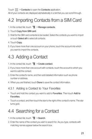 Page 2421
Touch  > Contacts to open the Contacts application.
All of your contacts are displayed alphabetically in a list that you can scroll through.
4.2  Importing Contacts from a SIM Card
1.  In the contact list, touch  > Manage contacts.
2. Touch Copy from SIM card.
3.  Wait for the SIM card contents to be loaded. Select the contacts you want to import 
or touch 
Select all to select all contacts.
4. Touch Copy.
5.  If you have more than one account on your phone, touch the account into which 
you want to...