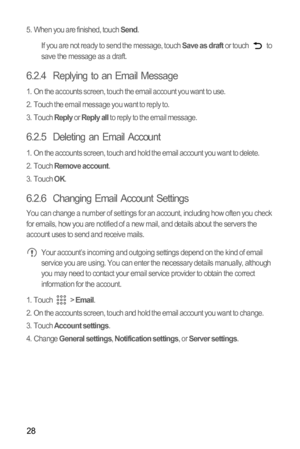 Page 3128
5.  When you are finished, touch Send.
If you are not ready to send the message, touch 
Save as draft or touch   to 
save the message as a draft.
6.2.4  Replying to an Email Message
1.  On the accounts screen, touch the email account you want to use.
2.  Touch the email message you want to reply to.
3. Touch 
Reply or Reply all to reply to the email message.
6.2.5  Deleting an Email Account
1.  On the accounts screen, touch and hold the email account you want to delete.
2. Touch Remove account.
3....