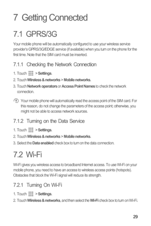 Page 3229
7  Getting Connected
7.1  GPRS/3G
Your mobile phone will be automatically configured to use your wireless service 
provider’s GPRS/3G/EDGE service (if available) when you turn on the phone for the 
first time. Note that the SIM card must be inserted.
7.1.1  Checking the Network Connection
1. Touch  > Settings.
2. Touch Wireless & networks > Mobile networks.
3. Touch Network operators or Access Point Names to check the network 
connection.
 Your mobile phone will automatically read the access point of...